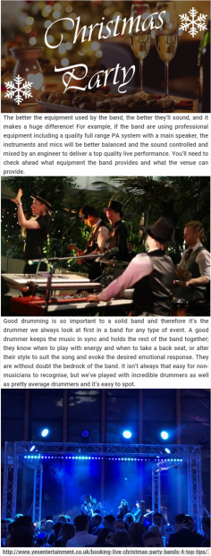 Top Tips when Booking Live Christmas Party Bands

The better the equipment used by the band, the better they’ll sound, and it makes a huge difference! For example, if the band are using professional equipment including a quality full range PA system with a main speaker, the instruments and mics will be better balanced and the sound controlled and mixed by an engineer to deliver a top quality live performance.  For more details, please visit at http://www.yesentertainment.co.uk/booking-live-christmas-party-bands-4-top-tips/